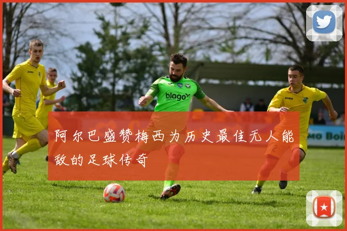 阿尔巴盛赞梅西为历史最佳无人能敌的足球传奇