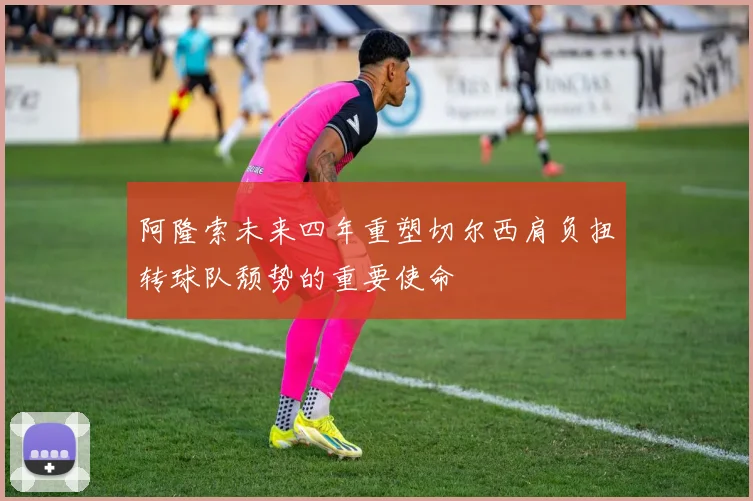 阿隆索未来四年重塑切尔西肩负扭转球队颓势的重要使命
