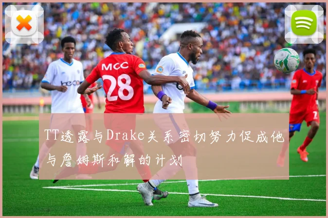 TT透露与Drake关系密切努力促成他与詹姆斯和解的计划