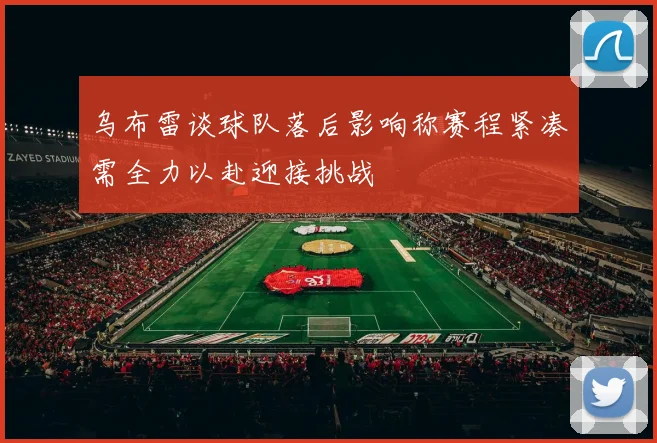 乌布雷谈球队落后影响称赛程紧凑需全力以赴迎接挑战