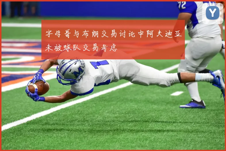 字母哥与布朗交易讨论中阿夫迪亚未被球队交易考虑