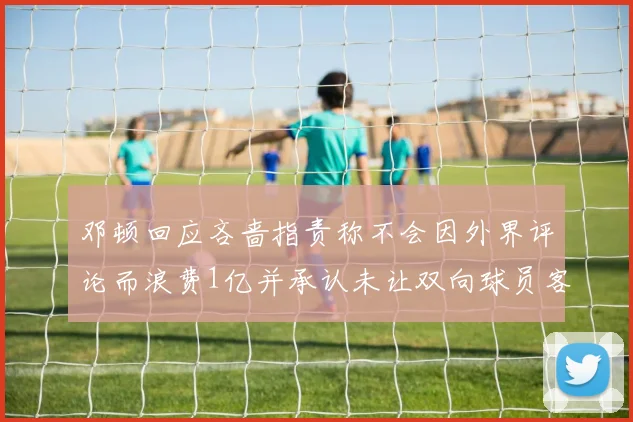 邓顿回应吝啬指责称不会因外界评论而浪费1亿并承认未让双向球员客场是失误