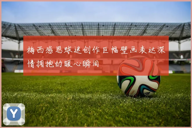 梅西感恩球迷创作巨幅壁画表达深情拥抱的暖心瞬间