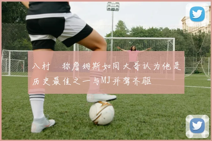 八村塁称詹姆斯如同大哥认为他是历史最佳之一与MJ并驾齐驱