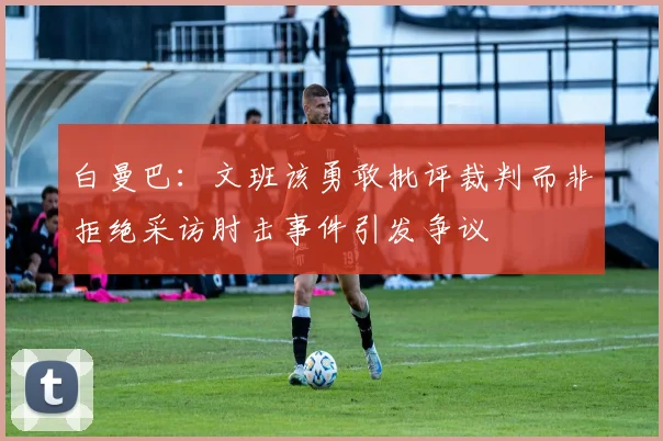 白曼巴：文班该勇敢批评裁判而非拒绝采访肘击事件引发争议