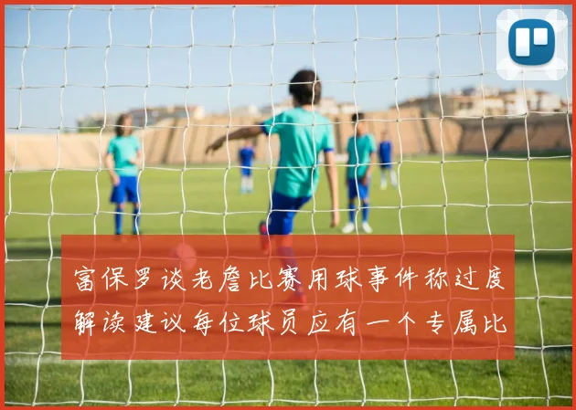 富保罗谈老詹比赛用球事件称过度解读建议每位球员应有一个专属比赛用球