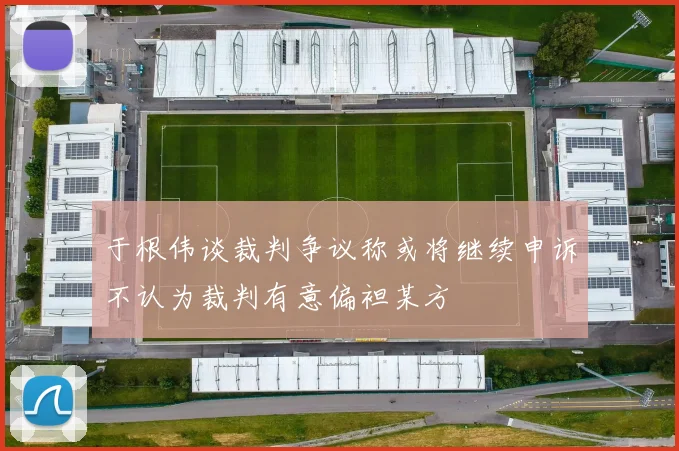 于根伟谈裁判争议称或将继续申诉不认为裁判有意偏袒某方
