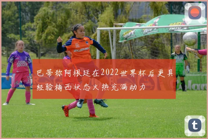 巴蒂称阿根廷在2022世界杯后更具经验梅西状态火热充满动力